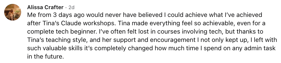 Alissa Crafter: Me from 3 days ago would never have believed I could achieve what I've achieved after Tina's Claude workshops. Tina made everything feel so achievable, even for a complete tech beginner. I've often felt lost in courses involving tech, but thanks to Tina's teaching style, and her support and encouragement I not only kept up, I left with such valuable skills it's completely changed how much time I spend on any admin task in the future.