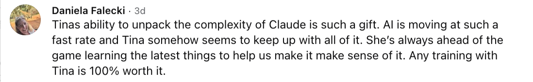 Daniela Falecki: Tinas ability to unpack the complexity of Claude is such a gift. AI is moving at such a fast rate and Tina somehow seems to keep up with all of it. She's always ahead of the game learning the latest things to help us make it make sense of it. Any training with Tina is 100% worth it.