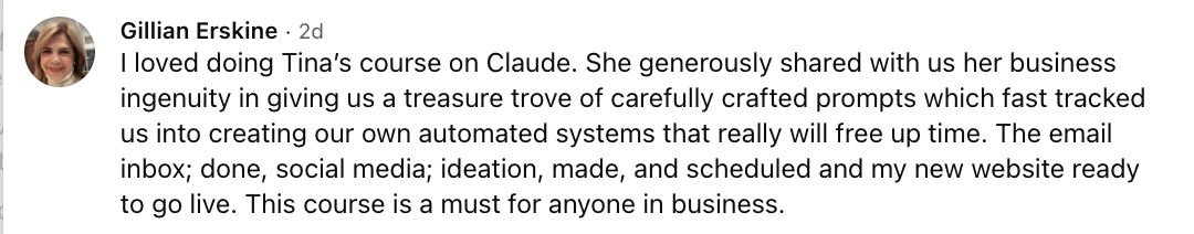 Gillian Erskine: I loved doing Tina's course on Claude. She generously shared with us her business ingenuity in giving us a treasure trove of carefully crafted prompts which fast tracked us into creating our own automated systems that really will free up time. The email inbox; done, social media; ideation, made, and scheduled and my new website ready to go live. This course is a must for anyone in business.